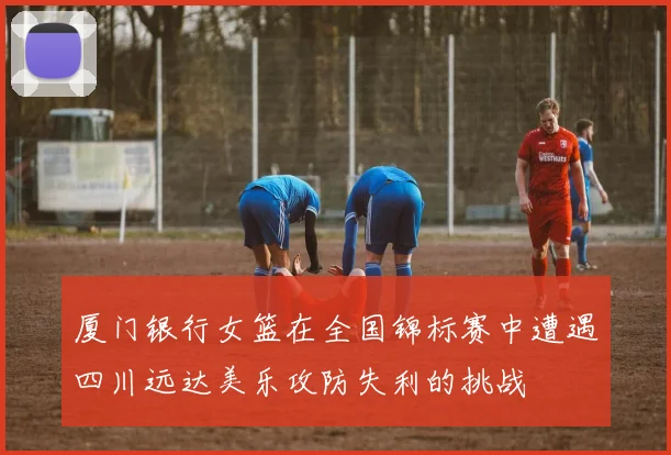 厦门银行女篮在全国锦标赛中遭遇四川远达美乐攻防失利的挑战