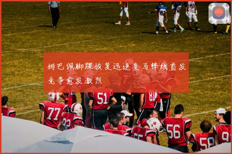 姆巴佩脚踝恢复迅速皇马锋线首发竞争愈发激烈