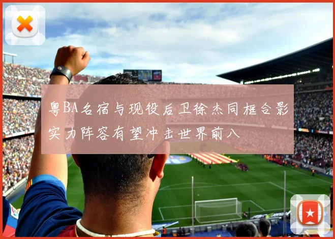粤BA名宿与现役后卫徐杰同框合影实力阵容有望冲击世界前八