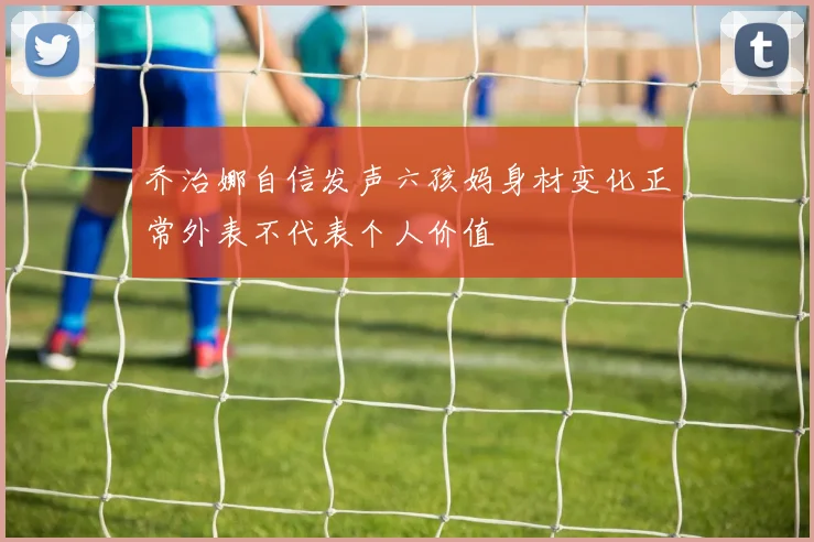 乔治娜自信发声六孩妈身材变化正常外表不代表个人价值