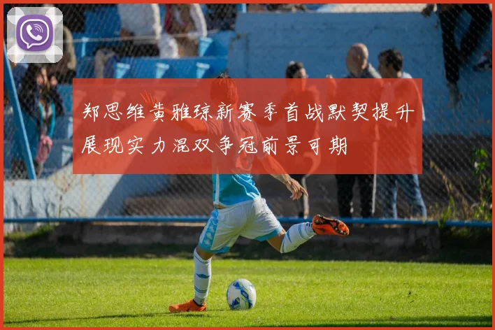 郑思维黄雅琼新赛季首战默契提升展现实力混双争冠前景可期